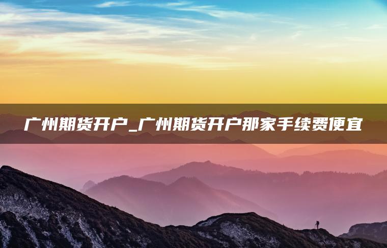 广州期货开户_广州期货开户那家手续费便宜