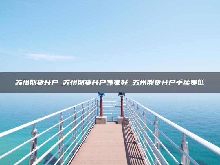 苏州期货开户_苏州期货开户哪家好_苏州期货开户手续费低