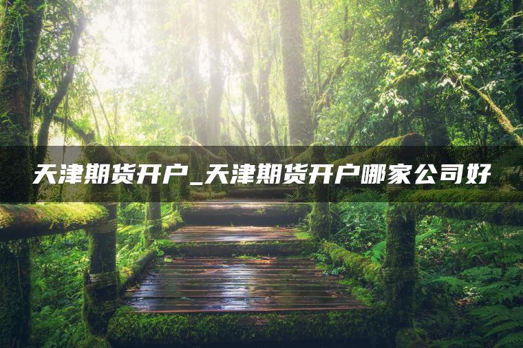 天津期货开户_天津期货开户哪家公司好 天津期货开户_天津期货开户哪家公司好