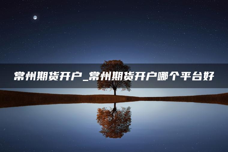 常州期货开户_常州期货开户哪个平台好