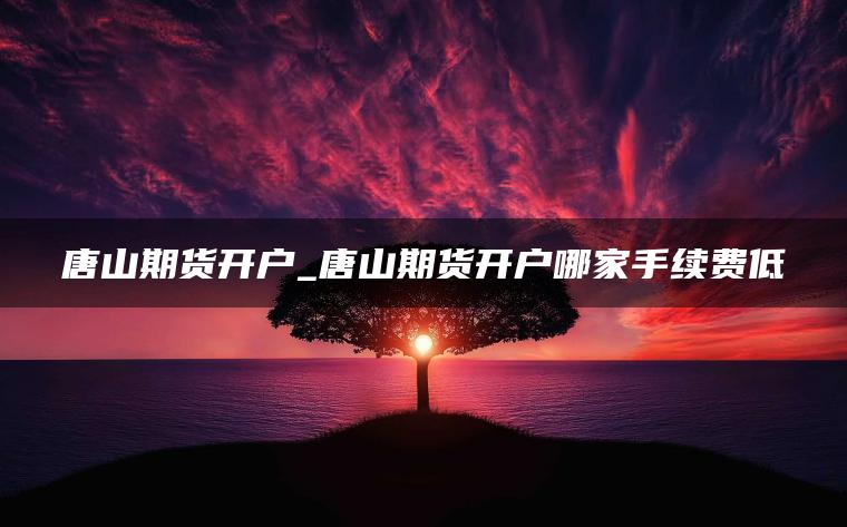 唐山期货开户_唐山期货开户哪家手续费低 唐山期货开户_唐山期货开户哪家手续费低