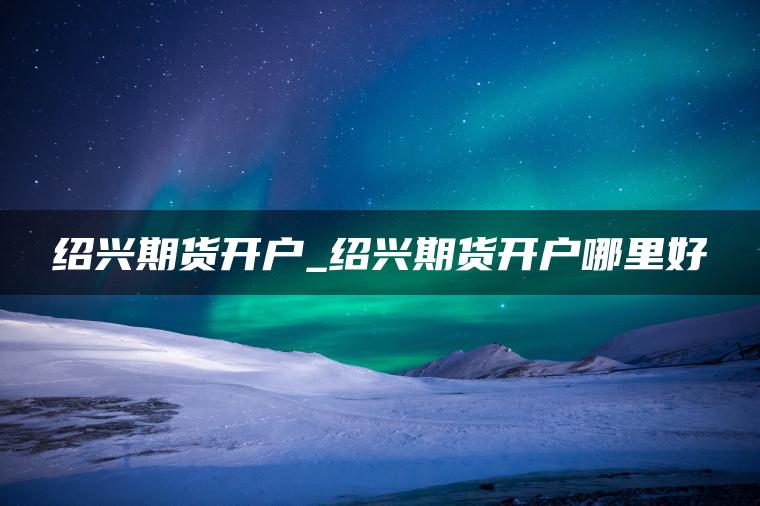 绍兴期货开户_绍兴期货开户哪里好 绍兴期货开户_绍兴期货开户哪里好