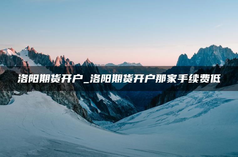 洛阳期货开户_洛阳期货开户那家手续费低