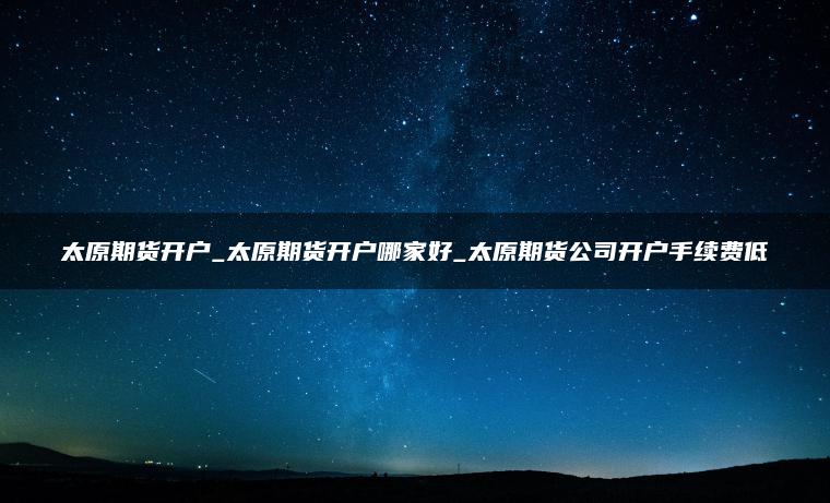太原期货开户_太原期货开户哪家好_太原期货公司开户手续费低