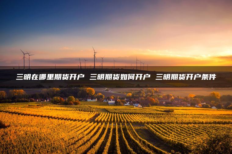 三明在哪里期货开户 三明期货如何开户 三明期货开户条件 三明在哪里期货开户 三明期货如何开户 三明期货开户条件