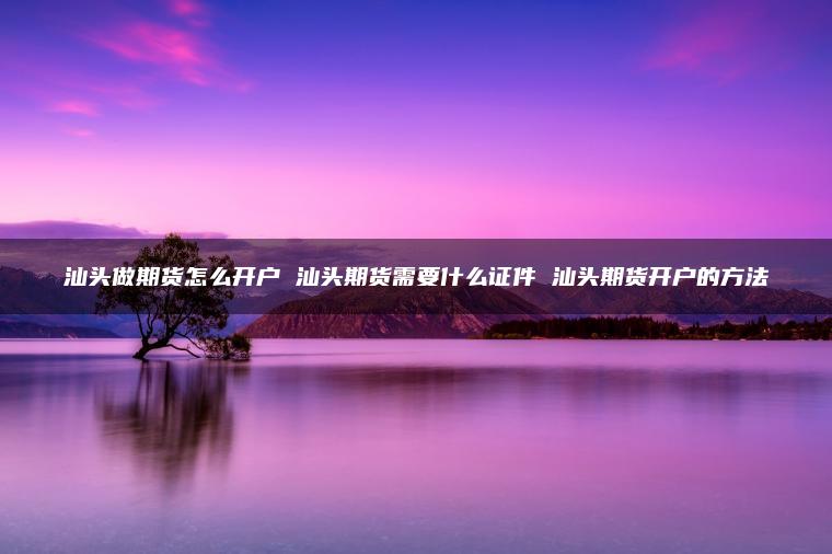 汕头做期货怎么开户 汕头期货需要什么证件 汕头期货开户的方法 汕头做期货怎么开户 汕头期货需要什么证件 汕头期货开户的方法