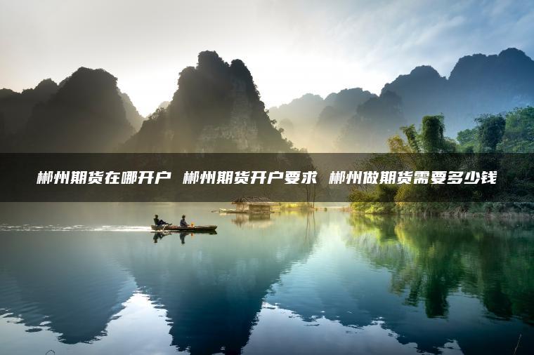 郴州期货在哪开户 郴州期货开户要求 郴州做期货需要多少钱 郴州期货在哪开户 郴州期货开户要求 郴州做期货需要多少钱