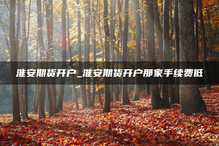淮安期货开户_淮安期货开户那家手续费低 淮安期货开户_淮安期货开户那家手续费低