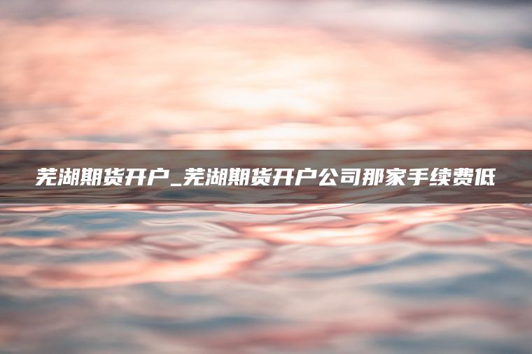 芜湖期货开户_芜湖期货开户公司那家手续费低 芜湖期货开户_芜湖期货开户公司那家手续费低