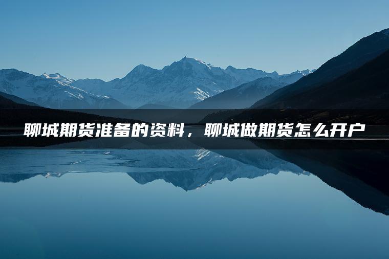 聊城期货准备的资料,聊城做期货怎么开户 聊城期货准备的资料,聊城做期货怎么开户