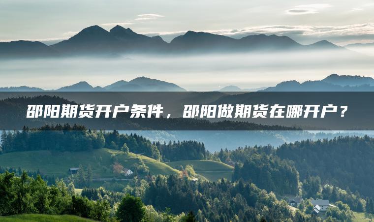 邵阳期货开户条件,邵阳做期货在哪开户? 邵阳期货开户条件,邵阳做期货在哪开户?