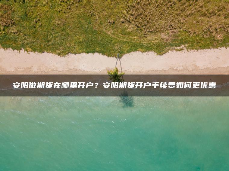 安阳做期货在哪里开户?安阳期货开户手续费如何更优惠 安阳做期货在哪里开户?安阳期货开户手续费如何更优惠
