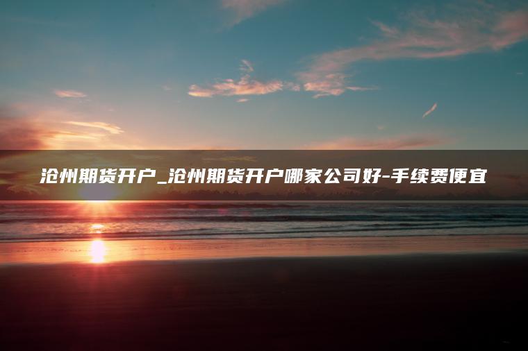 沧州期货开户_沧州期货开户哪家公司好-手续费便宜 沧州期货开户_沧州期货开户哪家公司好-手续费便宜