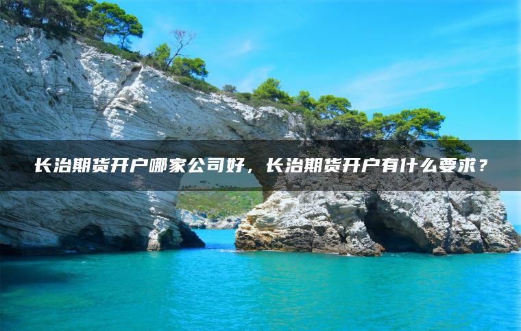 长治期货开户哪家公司好,长治期货开户有什么要求? 长治期货开户哪家公司好,长治期货开户有什么要求?