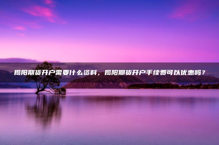 揭阳期货开户需要什么资料，揭阳期货开户手续费可以优惠吗？