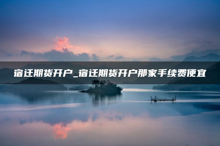 宿迁期货开户_宿迁期货开户那家手续费便宜