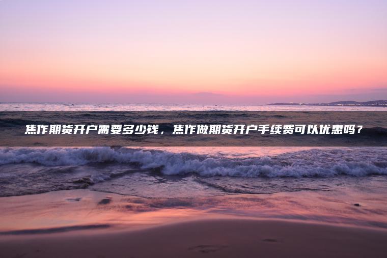 焦作期货开户需要多少钱，焦作做期货开户手续费可以优惠吗？