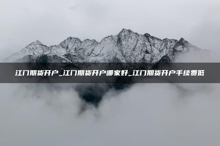 江门期货开户_江门期货开户哪家好_江门期货开户手续费低