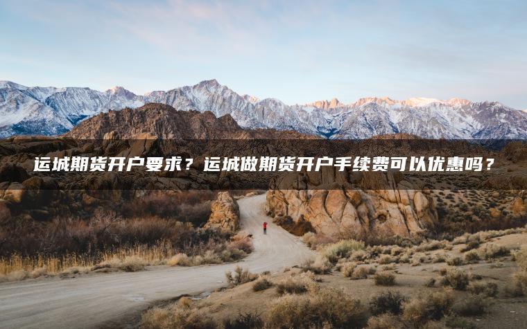 运城期货开户要求？运城做期货开户手续费可以优惠吗？