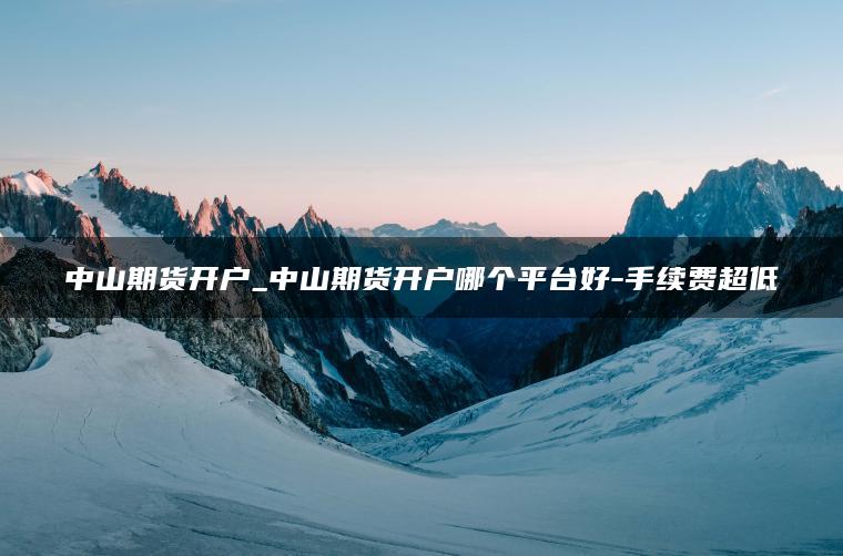 中山期货开户_中山期货开户哪个平台好-手续费超低