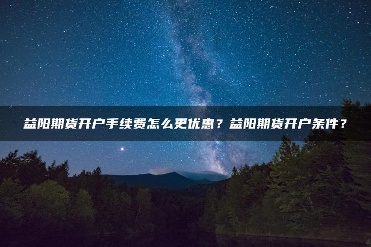 益阳期货开户手续费怎么更优惠？益阳期货开户条件？