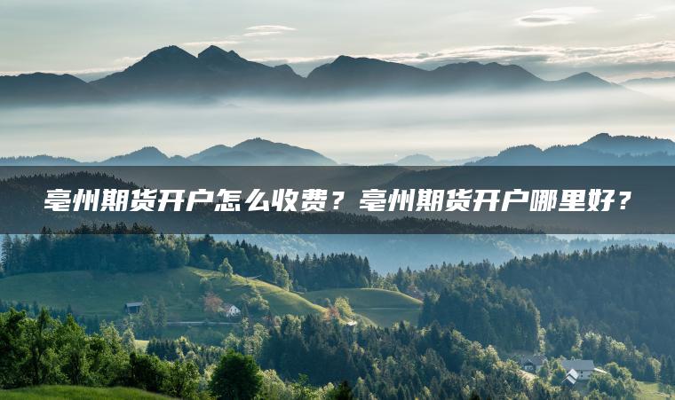 亳州期货开户怎么收费?亳州期货开户哪里好? 亳州期货开户怎么收费?亳州期货开户哪里好?