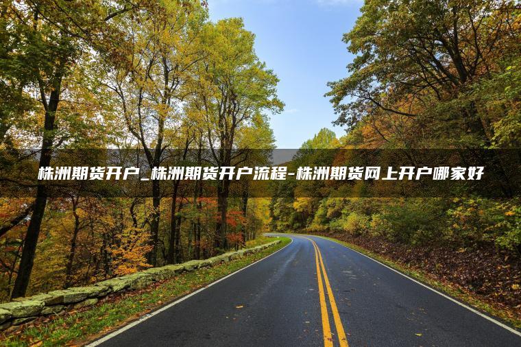 株洲期货开户_株洲期货开户流程-株洲期货网上开户哪家好 株洲期货开户_株洲期货开户流程-株洲期货网上开户哪家好