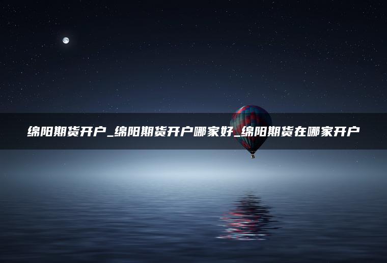 绵阳期货开户_绵阳期货开户哪家好_绵阳期货在哪家开户 绵阳期货开户_绵阳期货开户哪家好_绵阳期货在哪家开户