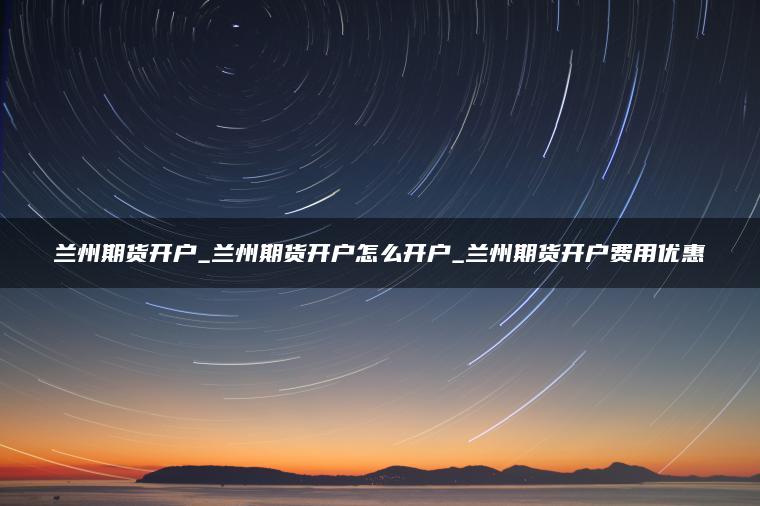 兰州期货开户_兰州期货开户怎么开户_兰州期货开户费用优惠 兰州期货开户_兰州期货开户怎么开户_兰州期货开户费用优惠