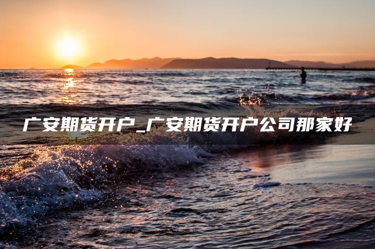 广安期货开户_广安期货开户公司那家好
