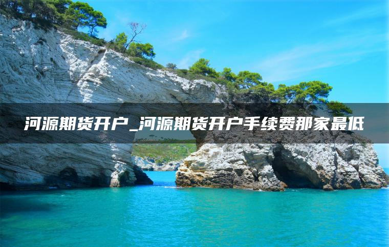 河源期货开户_河源期货开户手续费那家最低 河源期货开户_河源期货开户手续费那家最低