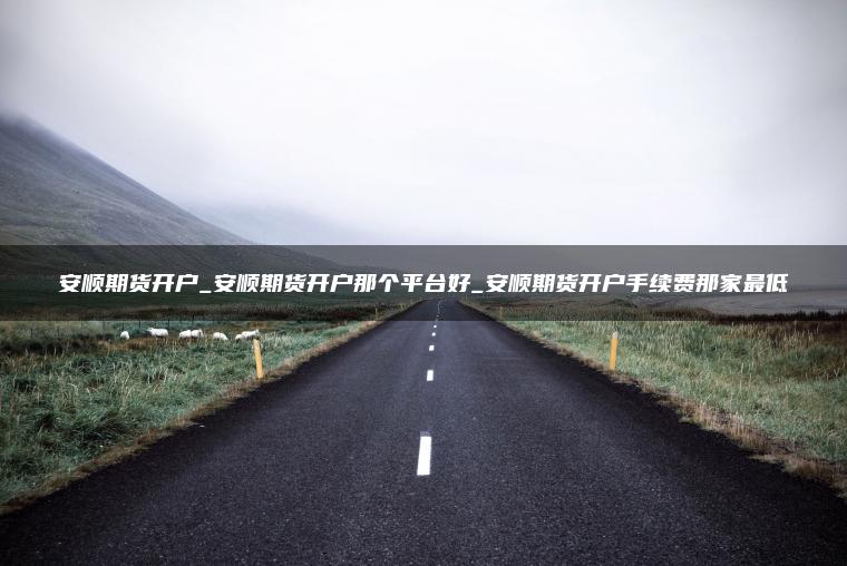 安顺期货开户_安顺期货开户那个平台好_安顺期货开户手续费那家最低