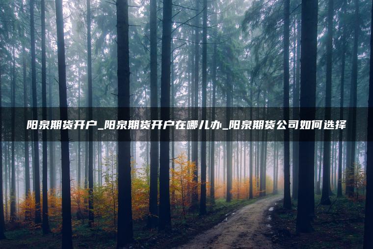 阳泉期货开户_阳泉期货开户在哪儿办_阳泉期货公司如何选择