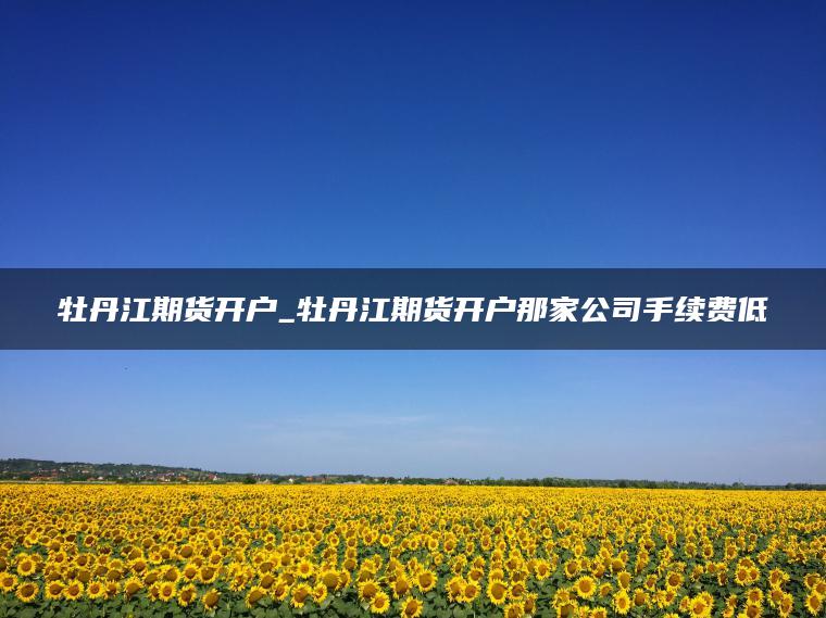 牡丹江期货开户_牡丹江期货开户那家公司手续费低