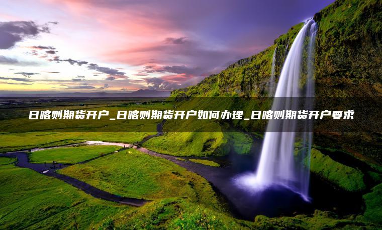 日喀则期货开户_日喀则期货开户如何办理_日喀则期货开户要求 日喀则期货开户_日喀则期货开户如何办理_日喀则期货开户要求