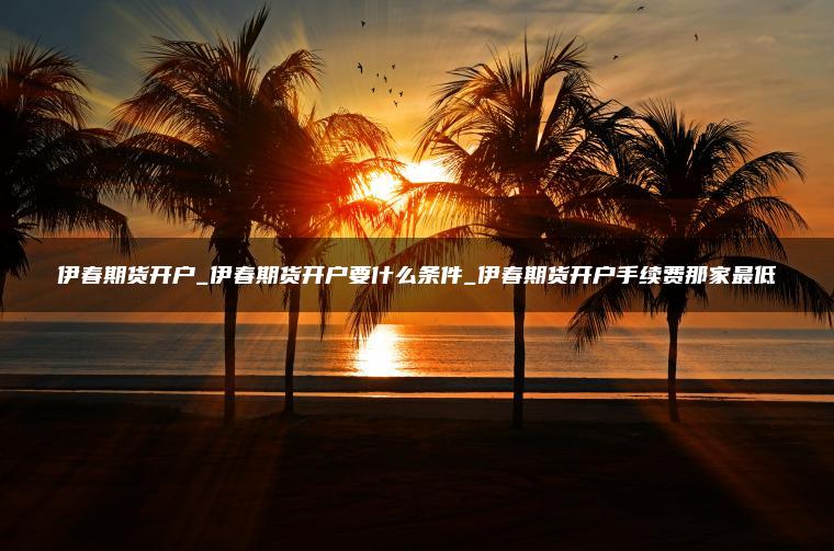 伊春期货开户_伊春期货开户要什么条件_伊春期货开户手续费那家最低 伊春期货开户_伊春期货开户要什么条件_伊春期货开户手续费那家最低