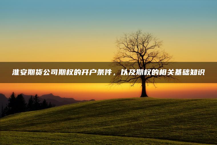 淮安期货公司期权的开户条件,以及期权的相关基础知识 淮安期货公司期权的开户条件,以及期权的相关基础知识