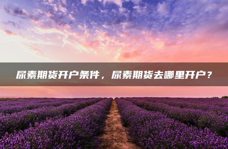 尿素期货开户条件,尿素期货去哪里开户? 尿素期货开户条件,尿素期货去哪里开户?