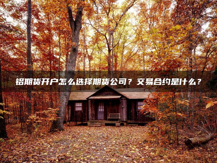 铝期货开户怎么选择期货公司？交易合约是什么？