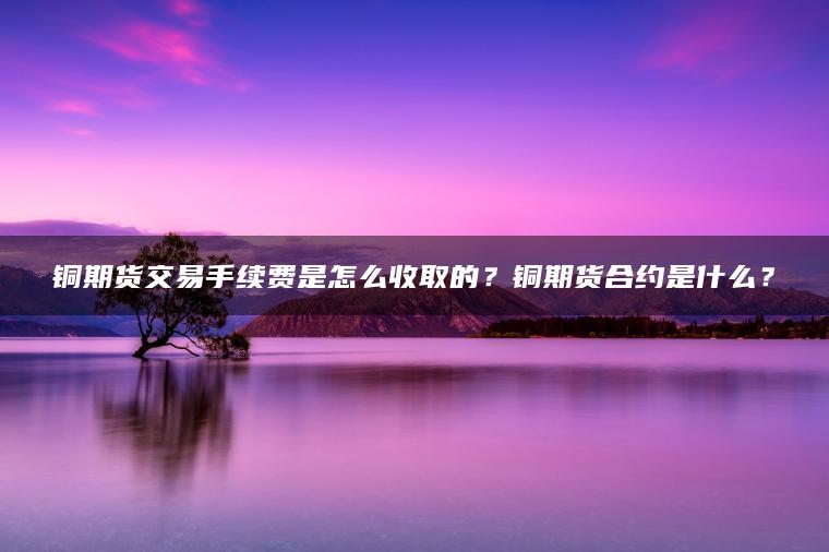 铜期货交易手续费是怎么收取的？铜期货合约是什么？