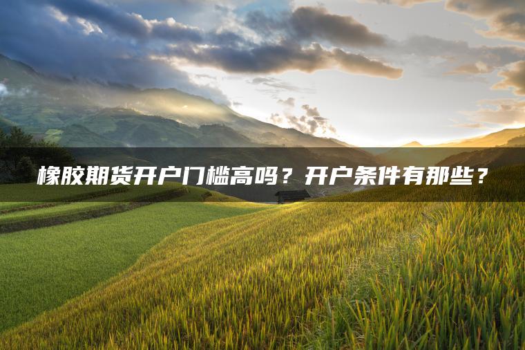 橡胶期货开户门槛高吗?开户条件有那些? 橡胶期货开户门槛高吗?开户条件有那些?