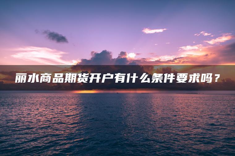 丽水商品期货开户有什么条件要求吗? 丽水商品期货开户有什么条件要求吗?