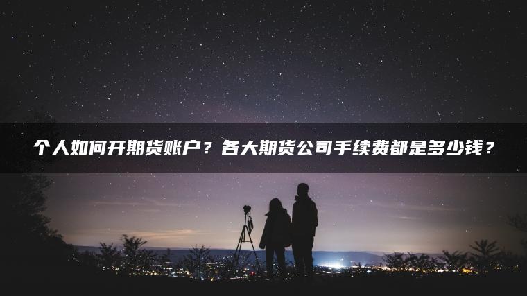个人如何开期货账户？各大期货公司手续费都是多少钱？