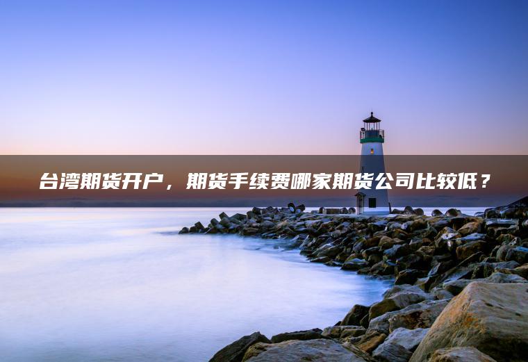 台湾期货开户，期货手续费哪家期货公司比较低？