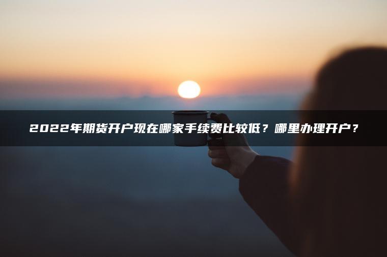 2022年期货开户现在哪家手续费比较低？哪里办理开户？