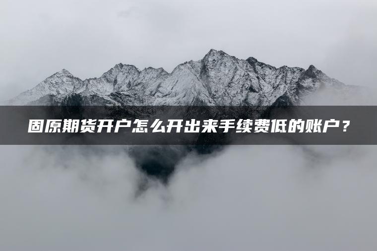 固原期货开户怎么开出来手续费低的账户？