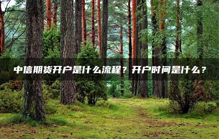 中信期货开户是什么流程？开户时间是什么？