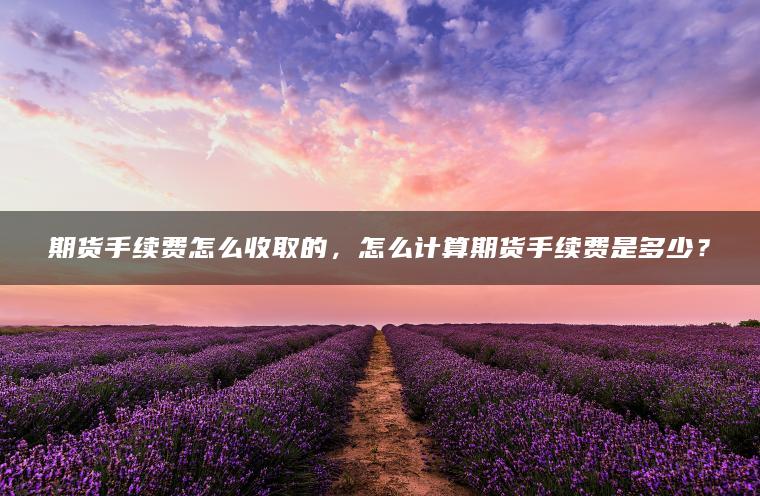 期货手续费怎么收取的，怎么计算期货手续费是多少？