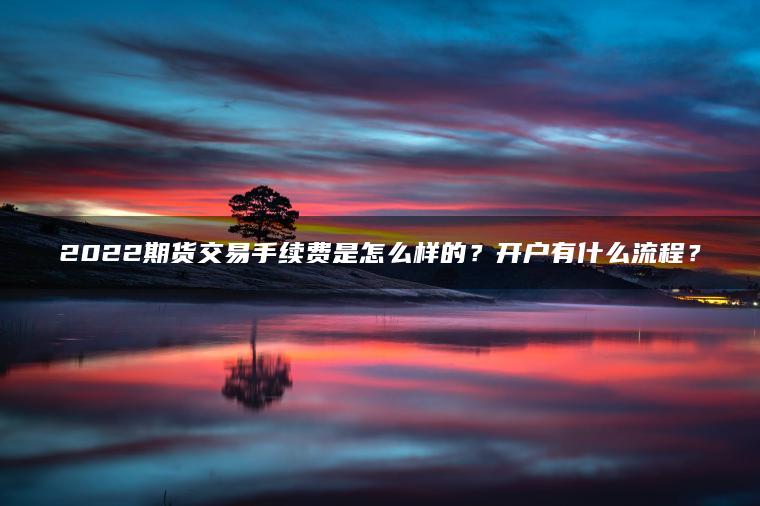 2022期货交易手续费是怎么样的?开户有什么流程? 2022期货交易手续费是怎么样的?开户有什么流程?