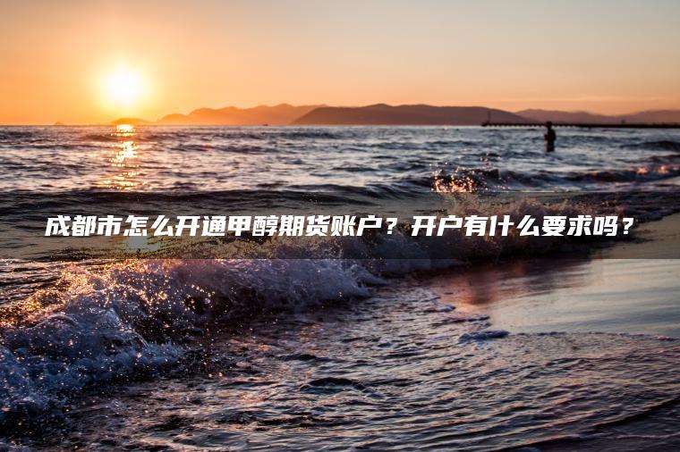 成都市怎么开通甲醇期货账户？开户有什么要求吗？